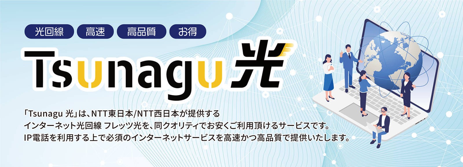 「Tsunagu 光」は、NTT東日本/NTT西日本が提供するインターネット光回線 フレッツ光を、同クオリティでお安くご利用頂けるサービスです。IP電話を利用する上で必須のインターネットサービスを高速かつ高品質で提供いたします。